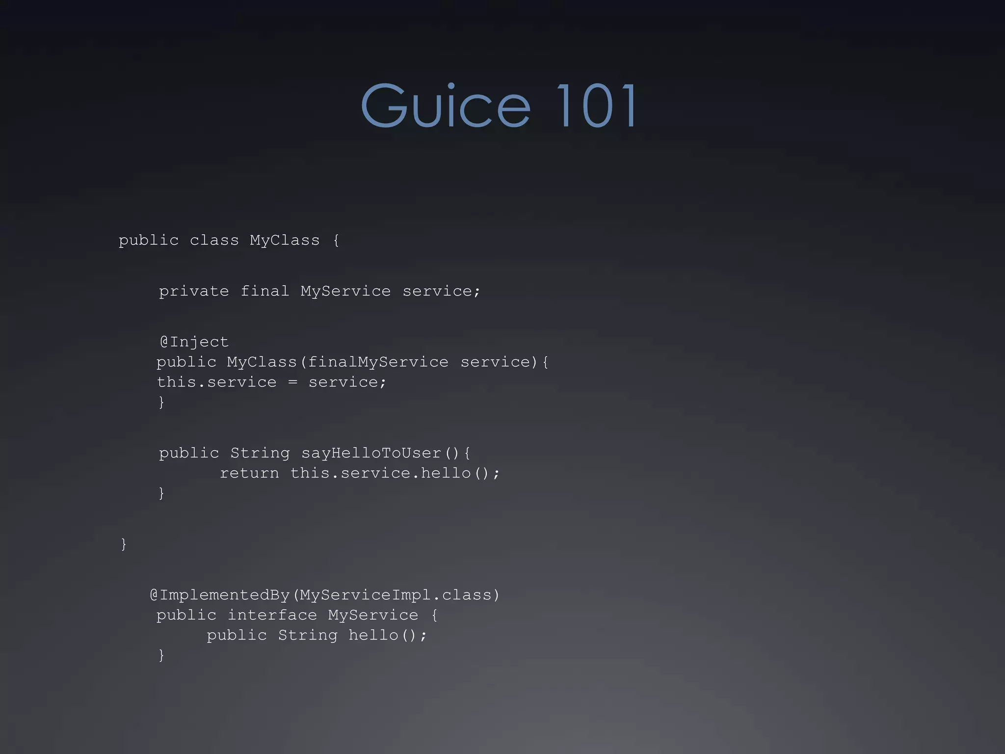 Guice 101public class MyClass {    private final MyService service;    @Injectpublic MyClass(finalMyService service){this.service = service;}    public String sayHelloToUser(){	return this.service.hello();}}   @ImplementedBy(MyServiceImpl.class)public interface MyService {     public String hello();}