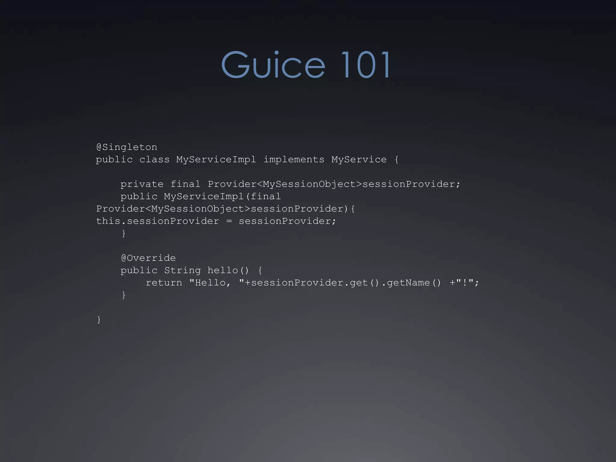 Guice 101@Singletonpublic class MyServiceImpl implements MyService {    private final Provider<MySessionObject> sessionProvider;    public MyServiceImpl(final Provider<MySessionObject> sessionProvider){this.sessionProvider = sessionProvider;    }    @Override    public String hello() {        return "Hello, "+sessionProvider.get().getName() +"!";    }}