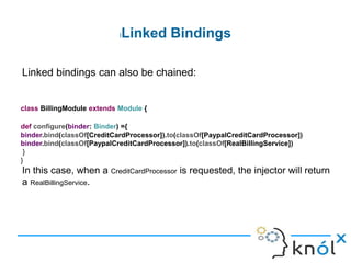 lLinked Bindings
Linked bindings map a type to its implementation. This example maps
the interface CreditCardProcessor to the implementation
CreditCardProcessorImpl:
class BillingModule extends Module {
def configure(binder: Binder) ={
binder.bind(classOf[CreditCardProcessor]).to(classOf[CreditCardProcessorImpl])
}
}
binder.bind(classOf[CreditCardProcessorImpl]).to(classOf[RealBillingService])
 