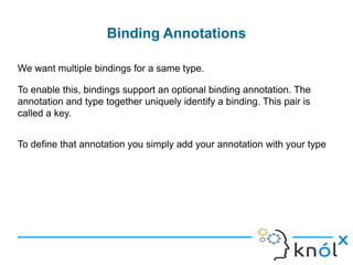 lLinked Bindings
Linked bindings can also be chained:
In this case, when a CreditCardProcessor is requested, the injector will return
a RealBillingService.
class BillingModule extends Module {
def configure(binder: Binder) ={
binder.bind(classOf[CreditCardProcessor]).to(classOf[PaypalCreditCardProcessor])
binder.bind(classOf[PaypalCreditCardProcessor]).to(classOf[RealBillingService])
}
}
 