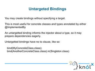 lInstance Bindings
You can bind a type to a specific instance of that type. This is usually
only useful only for objects that don't have dependencies of their own,
such as value objects:
Avoid using .toInstance with objects that are complicated to create,
since it can slow down application startup. You can use an @Provides
method instead.
binder.bind(classOf[String])
.annotatedWith(Names.named("JDBC URL"))
.toInstance("jdbc:mysql://localhost/pizza")
binder.bind(classOf[Int])
.annotatedWith(Names.named("Time Out"))
.toInstance(10)
 