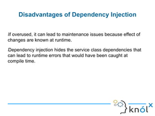 Disadvantages of Dependency Injection
lIf overused, it can lead to maintenance issues because effect of
changes are known at runtime.
lDependency injection hides the service class dependencies that
can lead to runtime errors that would have been caught at
compile time.
 
