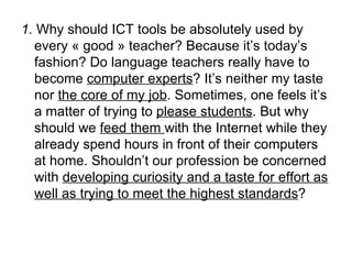 1.  Why should ICT tools be absolutely used by every « good » teacher? Because it’s today’s fashion? Do language teachers really have to become  computer experts ? It’s neither my taste nor  the core of my job . Sometimes, one feels it’s a matter of trying to  please students . But why should we  feed them  with the Internet while they already spend hours in front of their computers at home. Shouldn’t our profession be concerned with  developing curiosity and a taste for effort as well as trying to meet the highest standards ?   