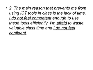 2. The main reason that prevents me from using ICT tools in class is the lack of time.  I do not feel competent  enough to use these tools efficiently. I’m  afraid  to waste valuable class time and  I do not feel confident .   