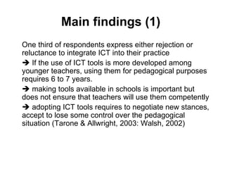 Main findings (1)  One third of respondents express either rejection or reluctance to integrate ICT into their practice    If the use of ICT tools is more developed among younger teachers, using them for pedagogical purposes requires 6 to 7 years.     making tools available in schools is important but does not ensure that teachers will use them competently    adopting ICT tools requires to negotiate new stances, accept to lose some control over the pedagogical situation  (Tarone & Allwright, 2003: Walsh, 2002)  