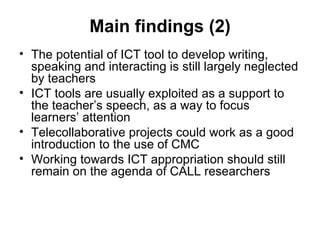 Main findings (2) The potential of ICT tool to develop writing, speaking and interacting is still largely neglected by teachers ICT tools are usually exploited as a support to the teacher’s speech, as a way to focus learners’ attention Telecollaborative projects could work as a good introduction to the use of CMC Working towards ICT appropriation should still remain on the agenda of CALL researchers 