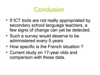 Conclusion  If ICT tools are not really appropriated by secondary school language teachers, a few signs of change can yet be detected. Such a survey would deserve to be administered every 5 years How specific is the French situation ?  Current study on 17-year olds and comparison with these data. 