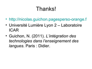 Thanks! http://nicolas.guichon.pagesperso-orange.fr/ Université Lumière Lyon 2 – Laboratoire ICAR Guichon, N. (2011).  L’intégration des technologies dans l’enseignement des langues . Paris : Didier. 
