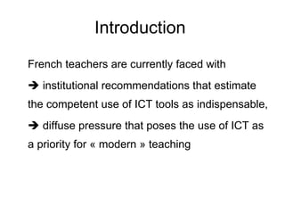 Introduction  French teachers are currently faced with    institutional recommendations that estimate the competent use of ICT tools as indispensable,    diffuse pressure that poses the use of ICT as a priority for « modern » teaching 