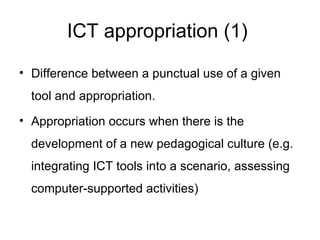 ICT appropriation (1)  Difference between a punctual use of a given tool and appropriation.  Appropriation occurs when there is the development of a new pedagogical culture (e.g. integrating ICT tools into a scenario, assessing computer-supported activities)  