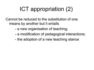 ICT appropriation (2)  Cannot be reduced to the substitution of one means by another but it entails  - a new organisation of teaching; - a modification of pedagogical interactions; - the adoption of a new teaching stance 