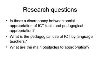 Research questions Is there a discrepancy between social appropriation of ICT tools and pedagogical appropriation?  What is the pedagogical use of ICT by language teachers? What are the main obstacles to appropriation?  