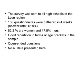 The survey was sent to all high schools of the Lyon region 180 questionnaires were gathered in 4 weeks (answer rate: 12.8%).  82.2 % are women and 17.8% men. Good repartition in terms of age brackets in the sample Open-ended questions No all data presented here 