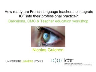How ready are French language teachers to integrate ICT into their professional practice?   Barcelona, CMC & Teacher education workshop   Nicolas Guichon 