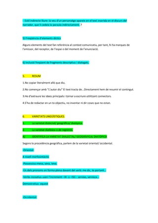· Estil indirecte lliure: la veu d'un personatge apareix en el text inserida en el discurs del
narrador, que li cedeix la paraula indirectament. 7
5) Freqüència d’elements díctics
Alguns elements del text fan referència al context comunicatiu, per tant, hi ha marques de
l’emissor, del receptor, de l’espai o del moment de l’enunciació.
6) Inclusió freqüent de fragments descriptius i dialogats.
5. RESUM
1.No copiar literalment allò que diu.
2.No començar amb “L’autor diu” El text tracta de...Directament hem de resumir el contingut.
3.He d’extraure les idees principals i tornar a escriure utilitzant connectors.
4.S’ha de redactar en un to objectiu, no inventar ni dir coses que no estan.
6. VARIETATS LINGÜÍSTIQUES.
1. La varietat dialectal/ geogràfica/ diatòpica.
2. La varietat diafàsica o de registres.
A) IDENTIFICA LA VARIETAT DIALECTAL/ GEOGRÀFICA/ DIATÒPICA
Segons la procedència geogràfica, parlem de la varietat oriental/ occidental.
-Oriental:
A nivell morfosintàctic
-Possessius:meva, seva, teva.
-Ús dels pronoms en forma plena davant del verb: me dic, te portaré...
-Verbs incoatius usen l’increment –IX- o –ISC-: servixo, servisca...
Demostratius: aquest
-Occidental:
 