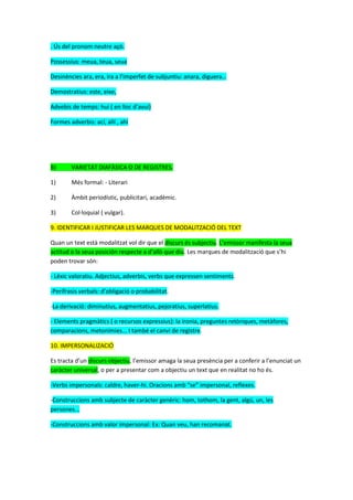 . Ús del pronom neutre açò.
Possessius: meua, teua, seua
Desinències ara, era, ira a l’imperfet de subjuntiu: anara, diguera…
Demostratius: este, eixe,
Advebis de temps: hui ( en lloc d’avui)
Formes adverbis: ací, allí , ahí
B) VARIETAT DIAFÀSICA O DE REGISTRES.
1) Més formal: - Literari
2) Àmbit periodístic, publicitari, acadèmic.
3) Col·loquial ( vulgar).
9. IDENTIFICAR I JUSTIFICAR LES MARQUES DE MODALITZACIÓ DEL TEXT
Quan un text està modalitzat vol dir que el discurs és subjectiu. L’emissor manifesta la seua
actitud o la seua posición respecte a d’allò que diu. Les marques de modalització que s’hi
poden trovar són:
- Lèxic valoratiu. Adjectius, adverbis, verbs que expressen sentiments.
-Perífrasis verbals: d’obligació o probabilitat.
-La derivació: diminutius, augmentatius, pejoratius, superlatius.
- Elements pragmàtics ( o recursos expressius): la ironia, preguntes retòriques, metàfores,
comparacions, metonímies... I també el canvi de registre.
10. IMPERSONALIZACIÓ
Es tracta d’un discurs objectiu, l’emissor amaga la seua presència per a conferir a l’enunciat un
caràcter universal, o per a presentar com a objectiu un text que en realitat no ho és.
-Verbs impersonals: caldre, haver-hi. Oracions amb “se” impersonal, reflexes.
-Construccions amb subjecte de caràcter genèric: hom, tothom, la gent, algú, un, les
persones...
-Construccions amb valor impersonal: Ex: Quan veu, han recomanat.
 