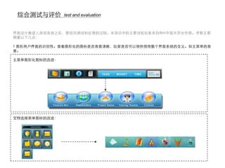 综合测试与评价       test and evaluation



界面设计集成入游戏系统之后，要经历测试和反馈的过程。本项目中的主要试验玩家来自IBM中国大学合作部。考察主要
侧重以下几点：

1 图形用户界面的识别性。查看图形化的图标是否表意清晰，玩家是否可以很快领悟整个界面系统的含义。如主菜单的表
意。

主菜单图形化图标的改进：




宝物选择菜单图标的改进：
 