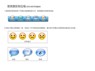 使用图形和比喻 icon and imagery
1 底部条形菜单选用了可相应功能图标的方式，即用图标代表某项功能。




2 在每个弹出式菜单的一角，均设计了不可相应的功能图标，提示用户该弹出式菜单的功能或交互内容。




             状态显示




     对话       电话       信息
 