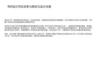 GUI设计师应该参与策划与设计决策



类似与PM一类的教育培训类游戏，交互的有效性、流畅性和易用性是非常重要的，而GUI是软件与用户交互的界面，对于
整个游戏设计的成败起着至关重要的作用。

这要求GUI设计师不仅要把握游戏界面的整体设计风格（也可以称为可视化表达工作），还要站在游戏策划意图、思想的
全局高度考虑整体的人机界面设计。界面设计前期的重点，不将是美化，而变为界面系统逻辑的设计，要考虑所有与情节、
操作相关的交互细节，挖掘需要加入界面和系统反馈的位臵。而这些设计工作，均需要设计师站在全局策划的高度考虑。

同时，设计师要了解同组程序员和其它技术人员的工作，界面设计要基于现有技术支持的交互方式。对于更加人性化的交
互方式，设计师也可以向组内提出建议，最终的决策将有团队做出。
 