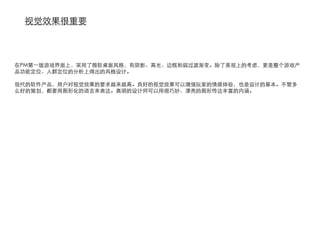 视觉效果很重要



在PM第一版游戏界面上，采用了微软桌面风格，有阴影、高光、边框和弱过渡渐变。除了美观上的考虑，更是整个游戏产
品功能定位、人群定位的分析上得出的风格设计。

现代的软件产品，用户对视觉效果的要求越来越高。良好的视觉效果可以增强玩家的情感体验，也是设计的基本。不管多
么好的策划，都要用图形化的语言来表达。高明的设计师可以用很巧妙、漂亮的图形传达丰富的内涵。
 