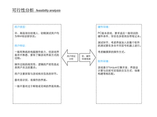 可行性分析   feasibility analysis




用户类型：                                        硬件环境：

中、高级项目经理人，初期测试用户均                            PC版本游戏，要求适应一般培训的
为IBM培训部学员。                                   硬件条件，学员也多使用自带笔记本。

                                             测试环节，考虑界面加入后整个软件
用户特征：                                        的测试要在多台不同型号机器上进行。

一般有熟练的电脑操作能力，但游戏界                            考虑触摸屏的操作方式。
面并不熟悉，要有了解游戏界面方式的              用户特征   软、硬件
过程。                             分析    环境预测
                                             软件环境：
操作过程的规范性、逻辑的严密性是此
类用户关注的重点。                                    游戏基于Torque引擎开发，界面设
                                             计要与目前可实现的交互方式、场景
用户注重获取与游戏相关信息的环节。                            构建等相匹配。

喜欢易识别、易操作的界面。

一般不喜欢过于鲜艳或花哨的界面风格。
 