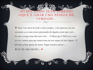 Ao seu lado Alan aprendi oque é amar uma pessoa de verdade...Amo você amor de todo o meu coração , você apareceu em um momento q eu mais estava precisando de alguém assim tipo você ...  Eu não consigo mais fica sem você ...  O Deus que UNIO eu e você eu vivo orando para que nunca mais ele nos separe de jeito algum... É por isso q hoje apesar de tantas  brigas estamos juntos .... EU TE AMO MUITO ... ♥
