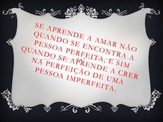 Se aprende a amar não quando se encontra a pessoa perfeita, e sim quando se aprende a crer na perfeição de uma pessoa imperfeita. 