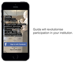 Guida will revolutionise
participation in your institution.
Guida
feminine noun,
Italian, (gee-dah)
!
1. (capo) guide, (direzione)
guidance, direction.
2. (manuale) guide,
manual.
3. an app, that
revolutionises your
museum experience.
Sign in with email
 