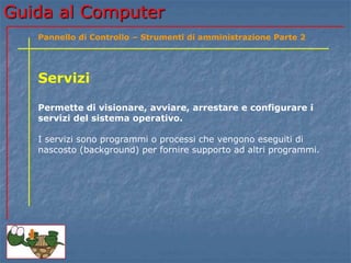 Guida al Computer
Servizi
Permette di visionare, avviare, arrestare e configurare i
servizi del sistema operativo.
I servizi sono programmi o processi che vengono eseguiti di
nascosto (background) per fornire supporto ad altri programmi.
Pannello di Controllo – Strumenti di amministrazione Parte 2
 
