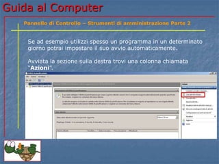 Guida al Computer
Se ad esempio utilizzi spesso un programma in un determinato
giorno potrai impostare il suo avvio automaticamente.
Avviata la sezione sulla destra trovi una colonna chiamata
“Azioni”.
Pannello di Controllo – Strumenti di amministrazione Parte 2
 
