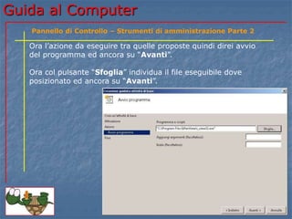 Guida al Computer
Ora l’azione da eseguire tra quelle proposte quindi direi avvio
del programma ed ancora su “Avanti”.
Ora col pulsante “Sfoglia” individua il file eseguibile dove
posizionato ed ancora su “Avanti”.
Pannello di Controllo – Strumenti di amministrazione Parte 2
 