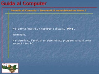 Guida al Computer
Nell’ultima finestra un riepilogo e clicca su “Fine”.
Terminato.
Hai pianificato l’avvio di un determinato programma ogni volta
accendi il tuo PC.
Pannello di Controllo – Strumenti di amministrazione Parte 2
 