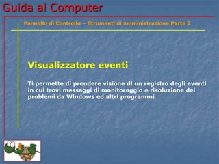 Guida al Computer
Visualizzatore eventi
Ti permette di prendere visione di un registro degli eventi
in cui trovi messaggi di monitoraggio e risoluzione dei
problemi da Windows ed altri programmi.
Pannello di Controllo – Strumenti di amministrazione Parte 2
 