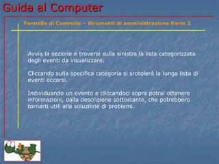 Guida al Computer
Avvia la sezione e troverai sulla sinistra la lista categorizzata
degli eventi da visualizzare.
Cliccando sulla specifica categoria si srotolerà la lunga lista di
eventi occorsi.
Individuando un evento e cliccandoci sopra potrai ottenere
informazioni, dalla descrizione sottostante, che potrebbero
tornarti utili alla soluzione di problemi.
Pannello di Controllo – Strumenti di amministrazione Parte 2
 