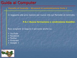 Guida al Computer
Ci leggiamo alla prox lezione per nuove info sul Pannello di Controllo.
P.S.= Buona formazione e condivisione Goodlier.
Puoi scegliere di seguire il percorso anche su:
 YouTube
 Facebook
 Twitter
 Pinterest
 Google +
Pannello di Controllo – Strumenti di amministrazione Parte 2
 