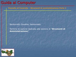 Guida al Computer
Bentornato Goodlier, bentornata.
Termino la sezione dedicata alla sezione di “Strumenti di
Amministrazione”.
Pannello di Controllo – Strumenti di amministrazione Parte 2
 