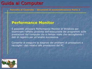 Guida al Computer
Performance Monitor
È possibile utilizzare Performance Monitor di Windows per
esaminare l'effetto prodotto dall'esecuzione dei programmi sulle
prestazioni del computer sia in tempo reale che raccogliendo i
dati di registro per un'analisi successiva.
Consente di eseguire la diagnosi dei problemi di prestazioni e
raccoglie i dati relativi alle prestazioni del PC.
Pannello di Controllo – Strumenti di amministrazione Parte 2
 