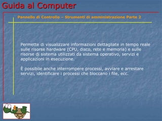 Guida al Computer
Permette di visualizzare informazioni dettagliate in tempo reale
sulle risorse hardware (CPU, disco, rete e memoria) e sulle
risorse di sistema utilizzati da sistema operativo, servizi e
applicazioni in esecuzione.
È possibile anche interrompere processi, avviare e arrestare
servizi, identificare i processi che bloccano i file, ecc.
Pannello di Controllo – Strumenti di amministrazione Parte 2
 