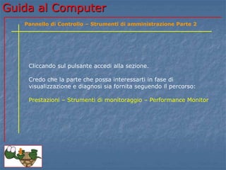 Guida al Computer
Cliccando sul pulsante accedi alla sezione.
Credo che la parte che possa interessarti in fase di
visualizzazione e diagnosi sia fornita seguendo il percorso:
Prestazioni – Strumenti di monitoraggio – Performance Monitor
Pannello di Controllo – Strumenti di amministrazione Parte 2
 