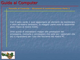 Guida al Computer
Con il tasto verde + puoi aggiungere gli elementi da monitorare
e oltre ad essere tantissimi, la maggior parte sono di apparente
poco rilievo al nostro livello.
Direi quindi di interessarci magari alle prestazioni del
processore, memoria e connessioni che sono poi i parametri che
più ci riguardano per l’uso che facciamo del nostro PC.
Pannello di Controllo – Strumenti di amministrazione Parte 2
 
