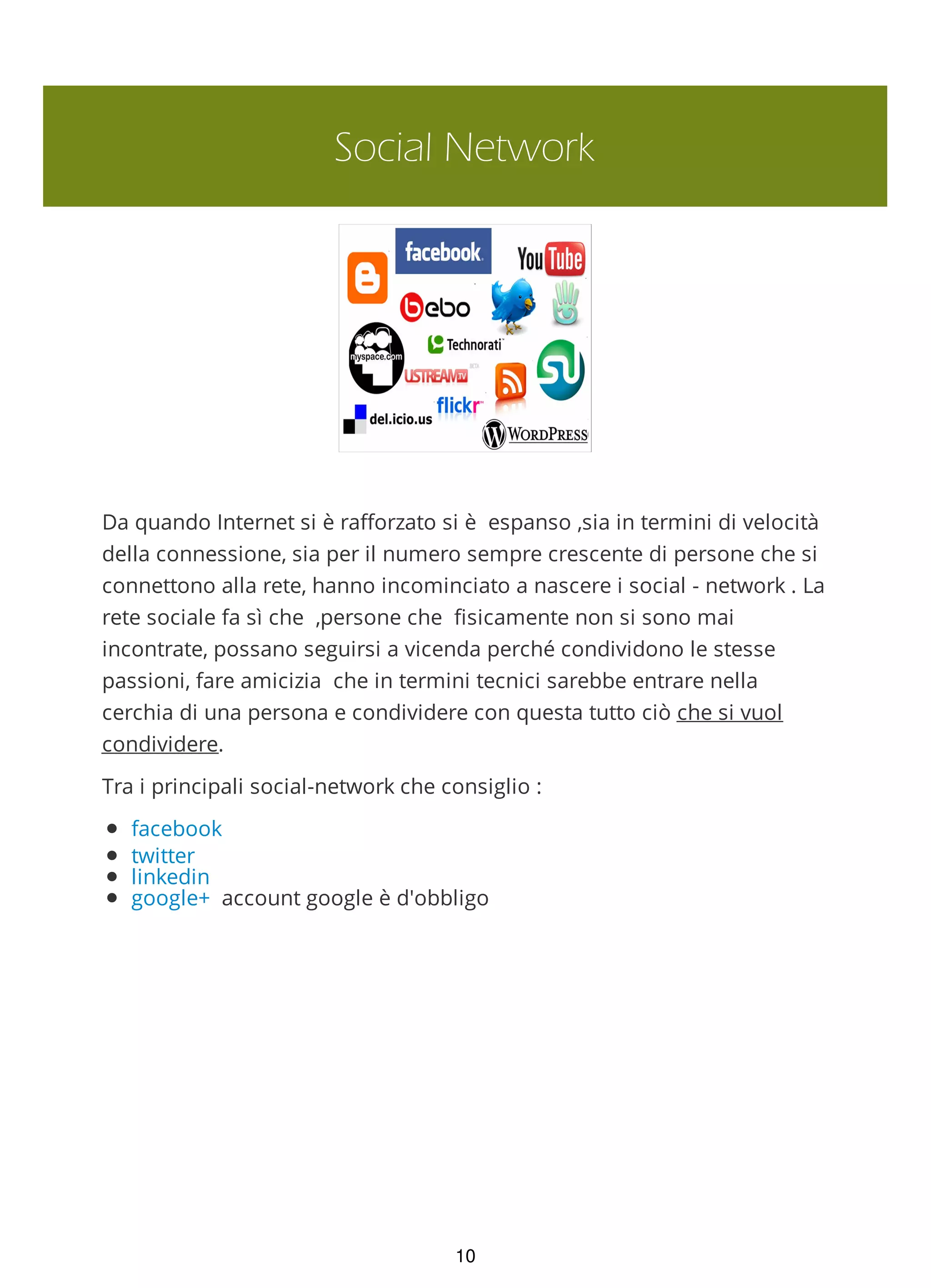Social Network
Da quando Internet si è rafforzato si è espanso ,sia in termini di velocità
della connessione, sia per il numero sempre crescente di persone che si
connettono alla rete, hanno incominciato a nascere i social - network . La
rete sociale fa sì che ,persone che fisicamente non si sono mai
incontrate, possano seguirsi a vicenda perché condividono le stesse
passioni, fare amicizia che in termini tecnici sarebbe entrare nella
cerchia di una persona e condividere con questa tutto ciò che si vuol
condividere.
Tra i principali social-network che consiglio :
facebook
twitter
linkedin
google+ account google è d'obbligo
10
 