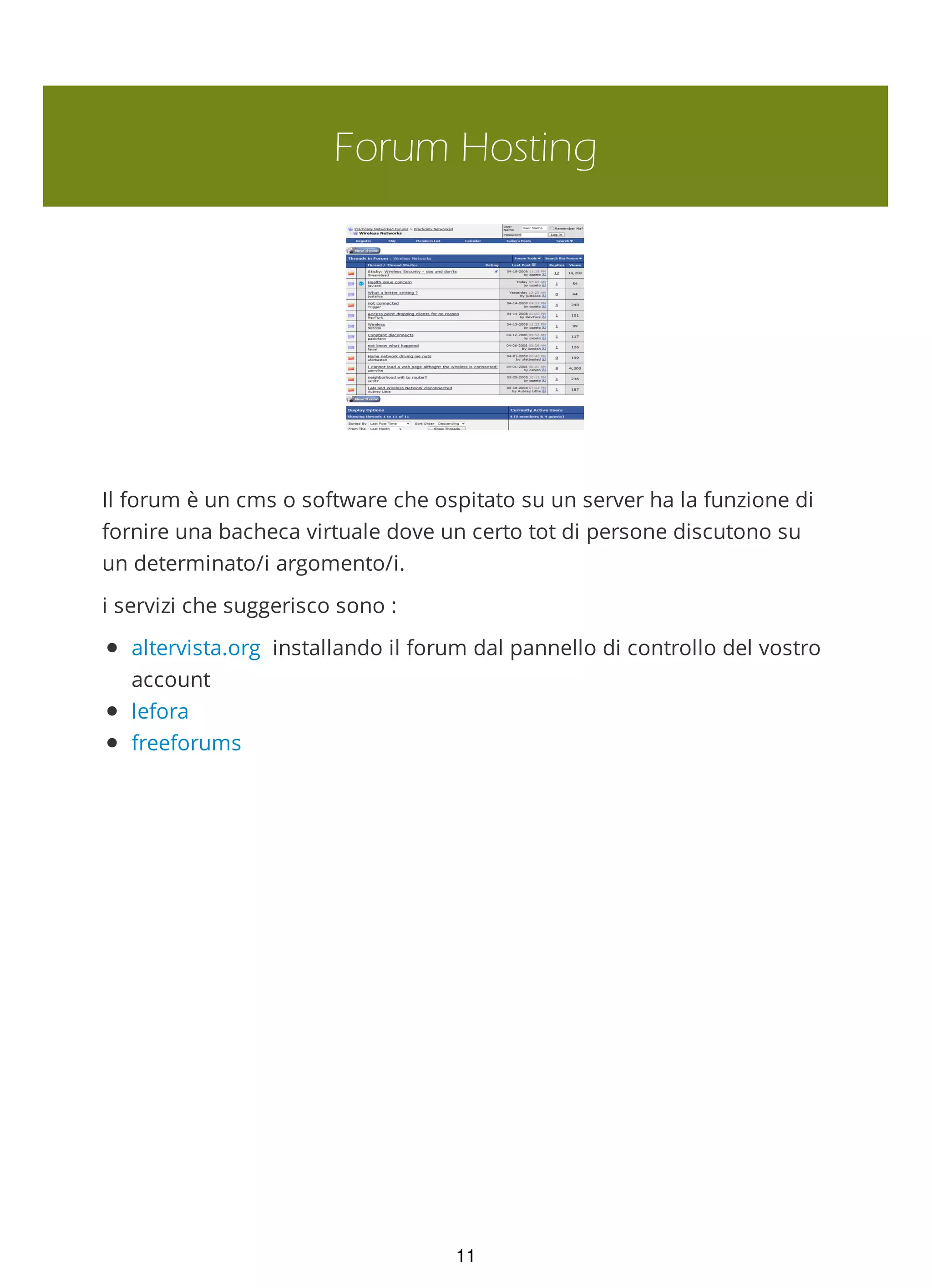 Forum Hosting
Il forum è un cms o software che ospitato su un server ha la funzione di
fornire una bacheca virtuale dove un certo tot di persone discutono su
un determinato/i argomento/i.
i servizi che suggerisco sono :
altervista.org installando il forum dal pannello di controllo del vostro
account
lefora
freeforums
11
 