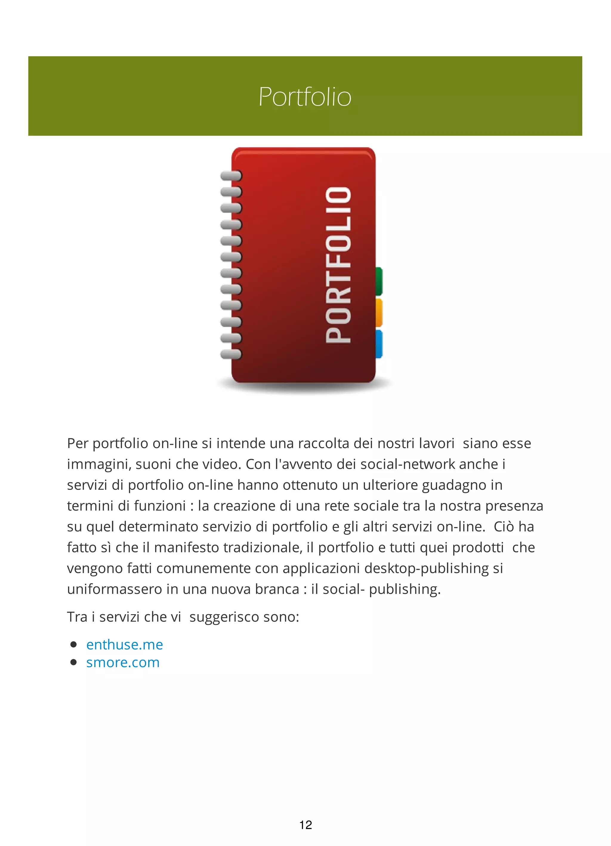 Portfolio
Per portfolio on-line si intende una raccolta dei nostri lavori siano esse
immagini, suoni che video. Con l'avvento dei social-network anche i
servizi di portfolio on-line hanno ottenuto un ulteriore guadagno in
termini di funzioni : la creazione di una rete sociale tra la nostra presenza
su quel determinato servizio di portfolio e gli altri servizi on-line. Ciò ha
fatto sì che il manifesto tradizionale, il portfolio e tutti quei prodotti che
vengono fatti comunemente con applicazioni desktop-publishing si
uniformassero in una nuova branca : il social- publishing.
Tra i servizi che vi suggerisco sono:
enthuse.me
smore.com
checkthis
12
 