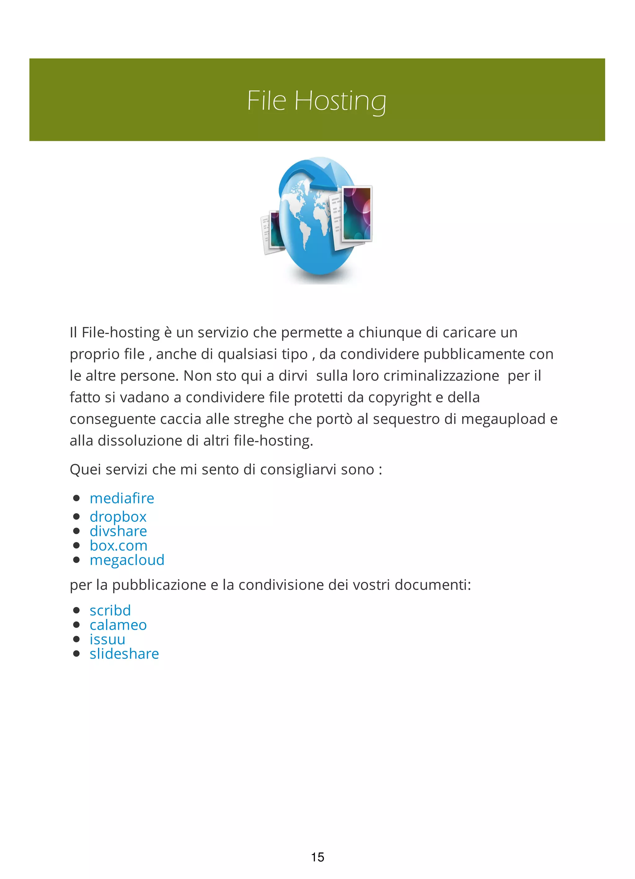 File Hosting
Il File-hosting è un servizio che permette a chiunque di caricare un
proprio file , anche di qualsiasi tipo , da condividere pubblicamente con
le altre persone. Non sto qui a dirvi sulla loro criminalizzazione per il
fatto si vadano a condividere file protetti da copyright e della
conseguente caccia alle streghe che portò al sequestro di megaupload e
alla dissoluzione di altri file-hosting.
Quei servizi che mi sento di consigliarvi sono :
mediafire
dropbox
divshare
box.com
megacloud
per la pubblicazione e la condivisione dei vostri documenti:
scribd
calameo
issuu
slideshare
15
 