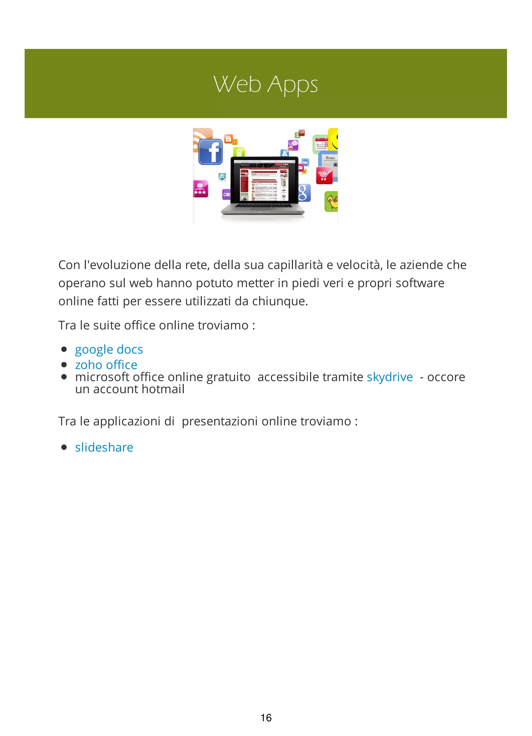 Web Apps
Con l'evoluzione della rete, della sua capillarità e velocità, le aziende che
operano sul web hanno potuto metter in piedi veri e propri software
online fatti per essere utilizzati da chiunque.
Tra le suite office online troviamo :
google docs
zoho office
microsoft office online gratuito accessibile tramite skydrive - occore
un account hotmail
Tra le applicazioni di presentazioni online troviamo :
slideshare
16
 