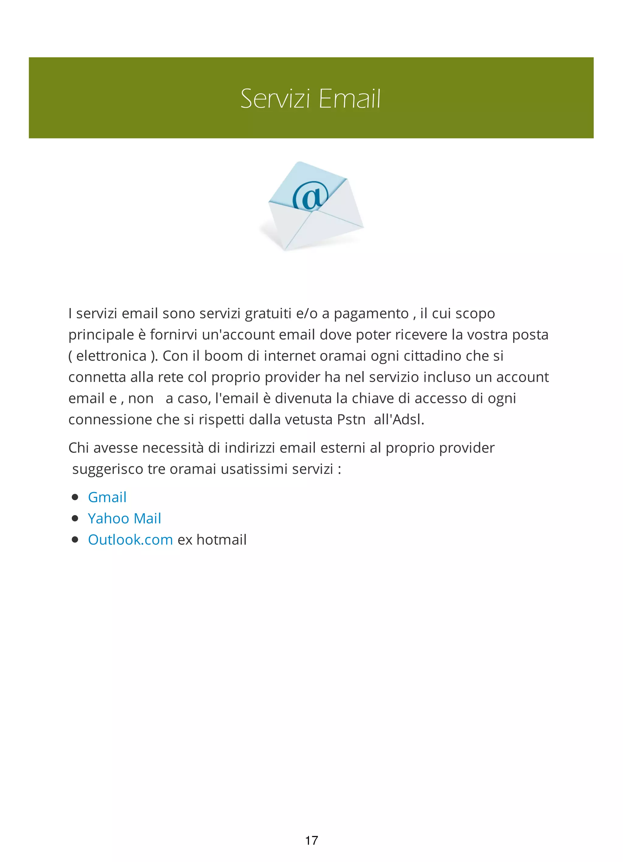 Servizi Email
I servizi email sono servizi gratuiti e/o a pagamento , il cui scopo
principale è fornirvi un'account email dove poter ricevere la vostra posta
( elettronica ). Con il boom di internet oramai ogni cittadino che si
connetta alla rete col proprio provider ha nel servizio incluso un account
email e , non a caso, l'email è divenuta la chiave di accesso di ogni
connessione che si rispetti dalla vetusta Pstn all'Adsl.
Chi avesse necessità di indirizzi email esterni al proprio provider
suggerisco tre oramai usatissimi servizi :
Gmail
Yahoo Mail
Outlook.com ex hotmail
17
 
