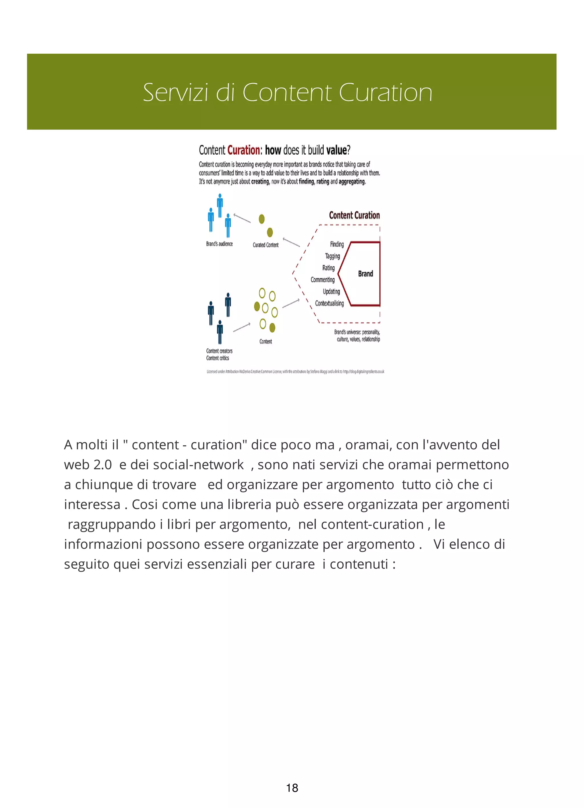 Servizi di Content Curation
A molti il " content - curation" dice poco ma , oramai, con l'avvento del
web 2.0 e dei social-network , sono nati servizi che oramai permettono
a chiunque di trovare ed organizzare per argomento tutto ciò che ci
interessa . Cosi come una libreria può essere organizzata per argomenti
raggruppando i libri per argomento, nel content-curation , le
informazioni possono essere organizzate per argomento . Vi elenco di
seguito quei servizi essenziali per curare i contenuti :
18
 