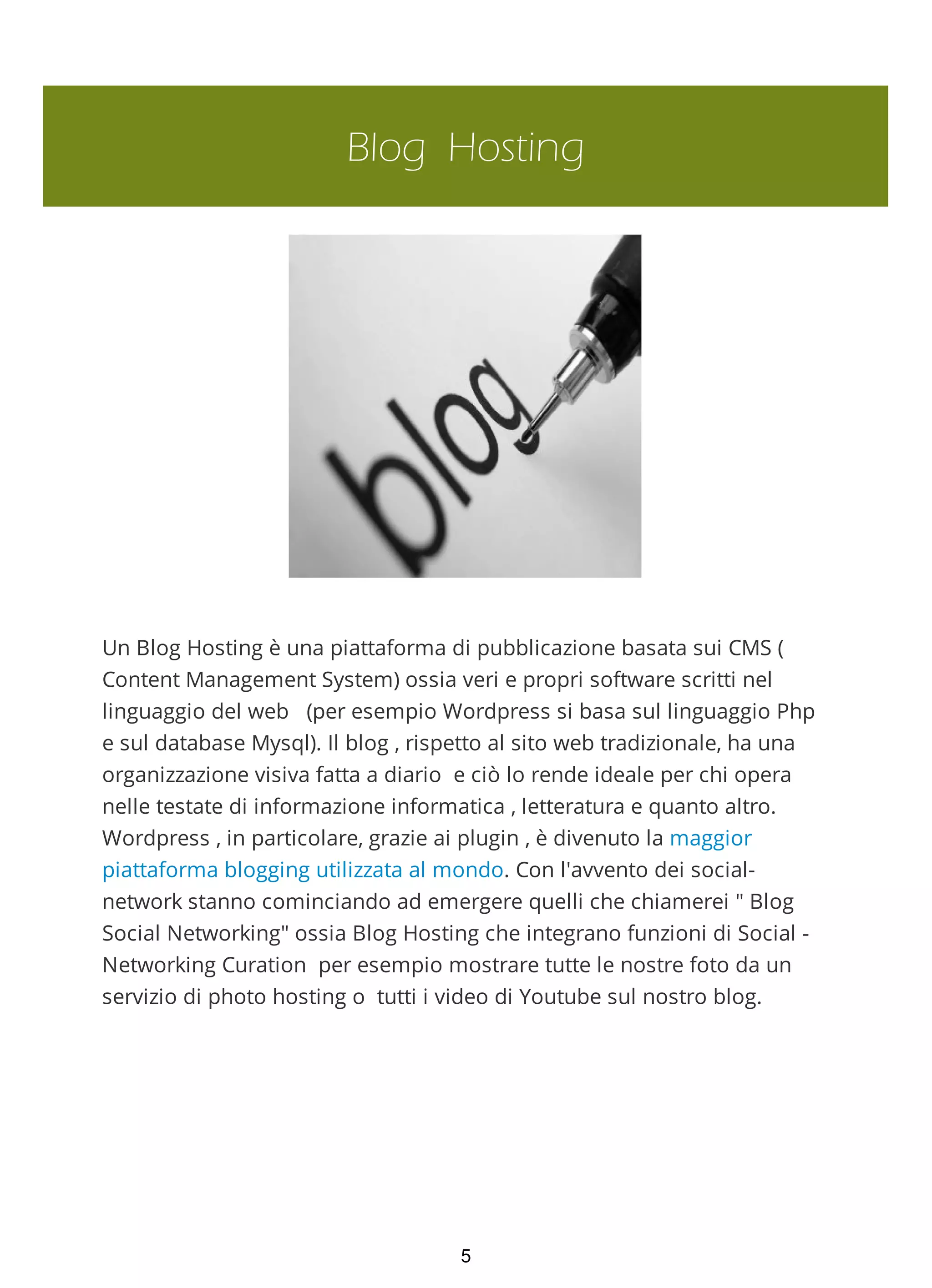 Blog Hosting
Un Blog Hosting è una piattaforma di pubblicazione basata sui CMS (
Content Management System) ossia veri e propri software scritti nel
linguaggio del web (per esempio Wordpress si basa sul linguaggio Php
e sul database Mysql). Il blog , rispetto al sito web tradizionale, ha una
organizzazione visiva fatta a diario e ciò lo rende ideale per chi opera
nelle testate di informazione informatica , letteratura e quanto altro.
Wordpress , in particolare, grazie ai plugin , è divenuto la maggior
piattaforma blogging utilizzata al mondo. Con l'avvento dei social-
network stanno cominciando ad emergere quelli che chiamerei " Blog
Social Networking" ossia Blog Hosting che integrano funzioni di Social -
Networking Curation per esempio mostrare tutte le nostre foto da un
servizio di photo hosting o tutti i video di Youtube sul nostro blog.
5
 