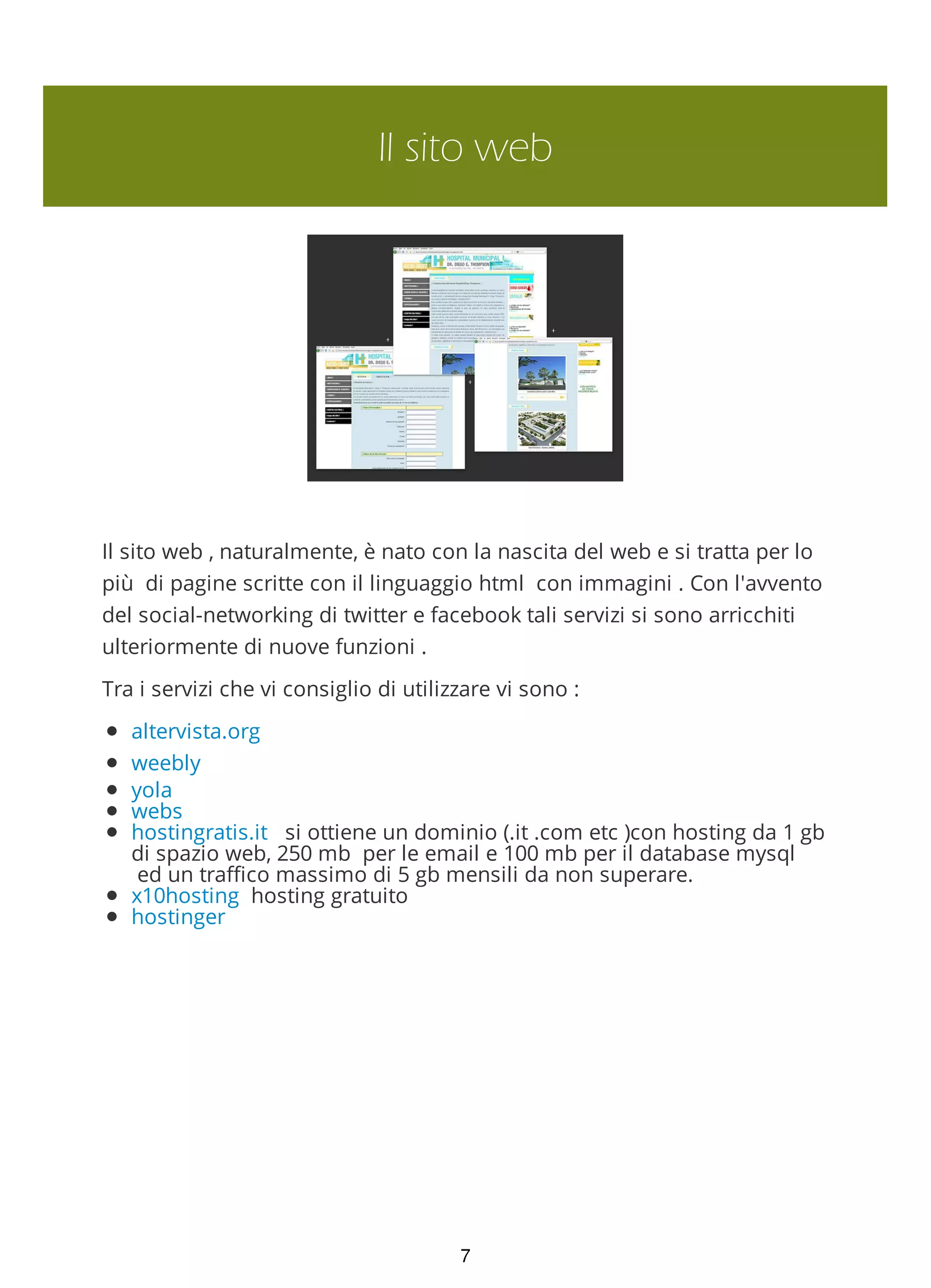 Il sito web
Il sito web , naturalmente, è nato con la nascita del web e si tratta per lo
più di pagine scritte con il linguaggio html con immagini . Con l'avvento
del social-networking di twitter e facebook tali servizi si sono arricchiti
ulteriormente di nuove funzioni .
Tra i servizi che vi consiglio di utilizzare vi sono :
altervista.org
weebly
yola
webs
hostingratis.it si ottiene un dominio (.it .com etc )con hosting da 1 gb
di spazio web, 250 mb per le email e 100 mb per il database mysql
ed un traffico massimo di 5 gb mensili da non superare.
x10hosting hosting gratuito
hostinger
7
 