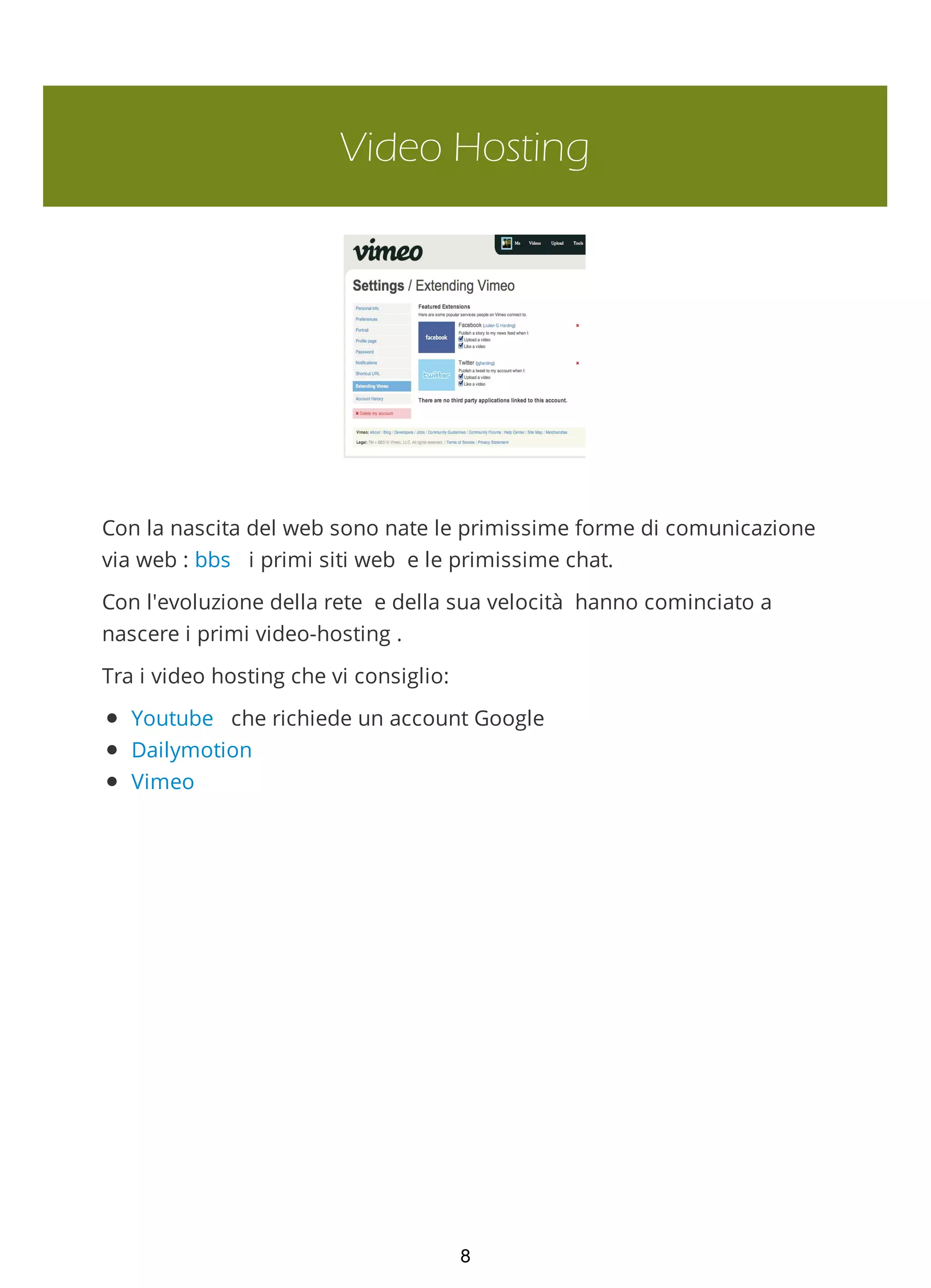 Video Hosting
Con la nascita del web sono nate le primissime forme di comunicazione
via web : bbs i primi siti web e le primissime chat.
Con l'evoluzione della rete e della sua velocità hanno cominciato a
nascere i primi video-hosting .
Tra i video hosting che vi consiglio:
Youtube che richiede un account Google
Dailymotion
Vimeo
8
 